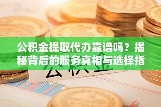 清原公积金提取代办靠谱吗？揭秘背后的服务真相与选择指南
