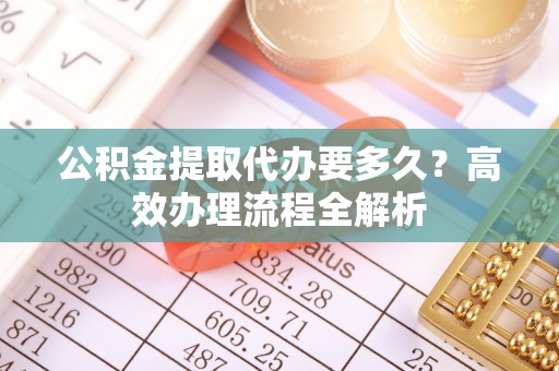 清原公积金提取代办要多久？高效办理流程全解析
