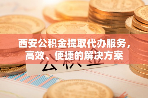 清原西安公积金提取代办服务，高效、便捷的解决方案
