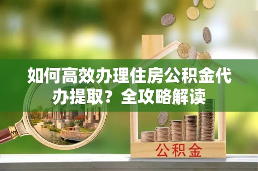 清原如何高效办理住房公积金代办提取？全攻略解读