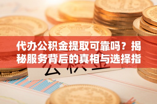 清原代办公积金提取可靠吗？揭秘服务背后的真相与选择指南