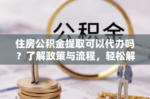 清原住房公积金提取可以代办吗？了解政策与流程，轻松解决疑惑