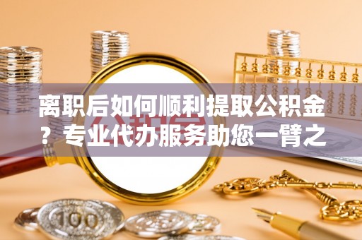 清原离职后如何顺利提取公积金？专业代办服务助您一臂之力