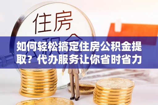 清原如何轻松搞定住房公积金提取？代办服务让你省时省力