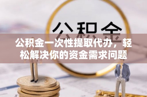 清原公积金一次性提取代办，轻松解决你的资金需求问题