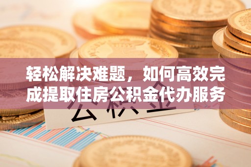 清原轻松解决难题，如何高效完成提取住房公积金代办服务