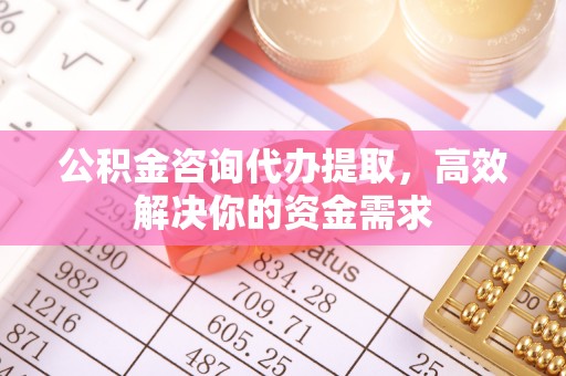 清原公积金咨询代办提取，高效解决你的资金需求