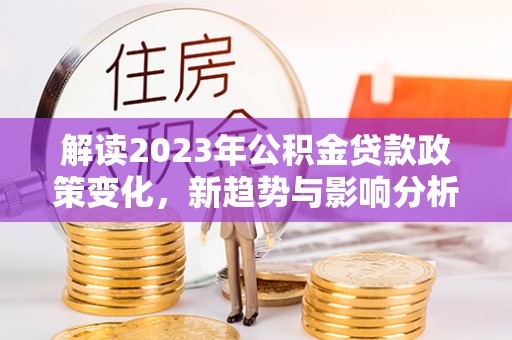 清原解读2023年公积金贷款政策变化，新趋势与影响分析
