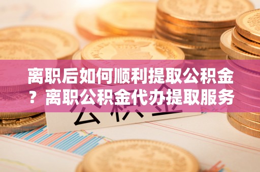 清原离职后如何顺利提取公积金？离职公积金代办提取服务助力无忧办理