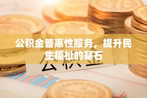 清原公积金普惠性服务，提升民生福祉的基石