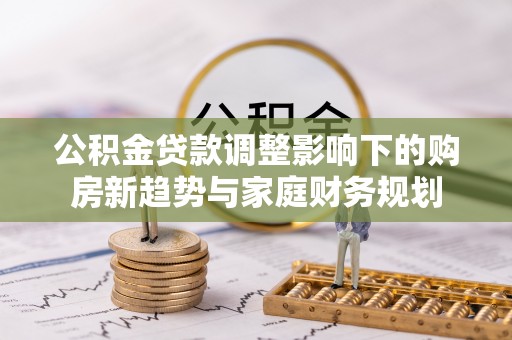 清原公积金贷款调整影响下的购房新趋势与家庭财务规划