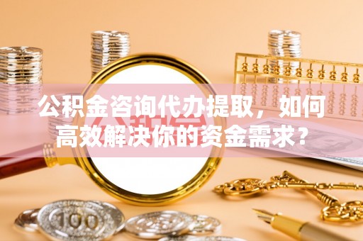 清原公积金咨询代办提取，如何高效解决你的资金需求？