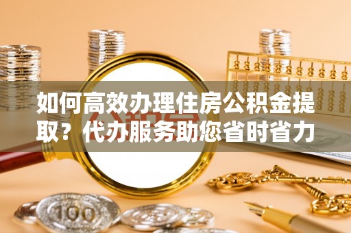 清原如何高效办理住房公积金提取？代办服务助您省时省力
