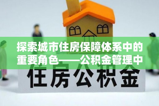 清原探索城市住房保障体系中的重要角色——公积金管理中心