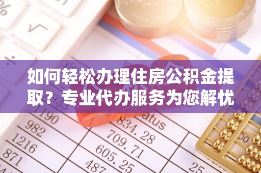 清原如何轻松办理住房公积金提取？专业代办服务为您解忧