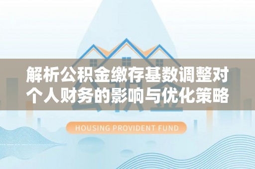 清原解析公积金缴存基数调整对个人财务的影响与优化策略