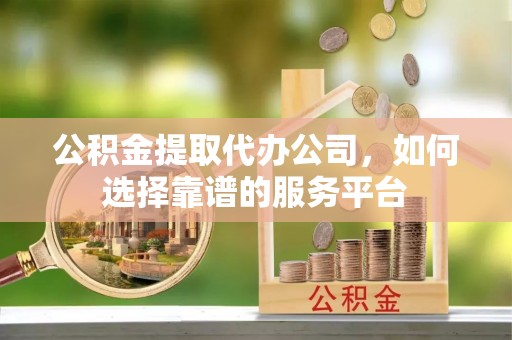 清原公积金提取代办公司，如何选择靠谱的服务平台