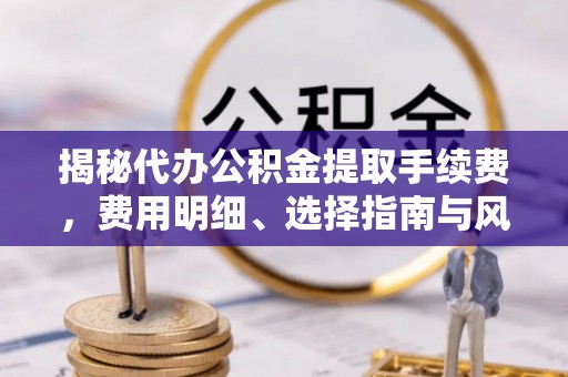 清原揭秘代办公积金提取手续费，费用明细、选择指南与风险防范