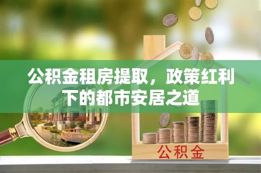 清原公积金租房提取，政策红利下的都市安居之道