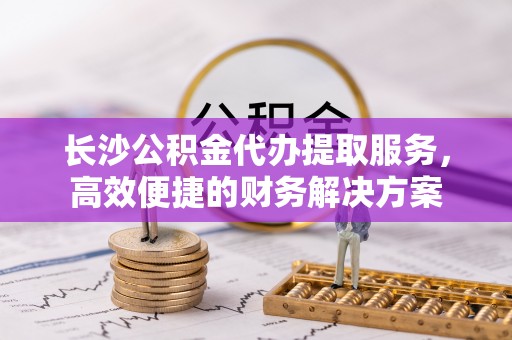 清原长沙公积金代办提取服务，高效便捷的财务解决方案