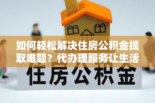 清原如何轻松解决住房公积金提取难题？代办理服务让生活更简单
