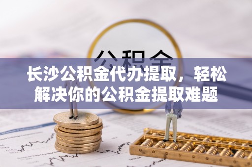 清原长沙公积金代办提取，轻松解决你的公积金提取难题