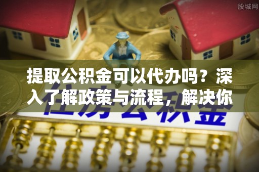 清原提取公积金可以代办吗？深入了解政策与流程，解决你的疑问